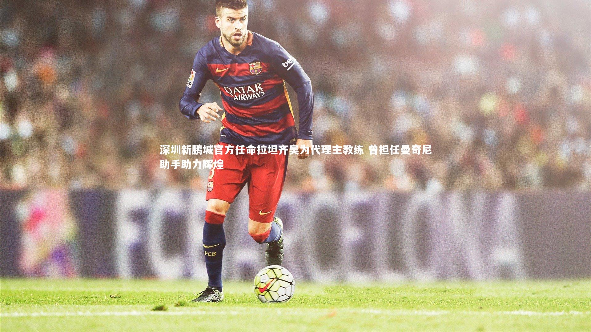 球王会体育平台_深圳新鹏城官方任命拉坦齐奥为代理主教练 曾担任曼奇尼助手助力辉煌